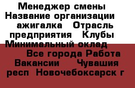 Менеджер смены › Название организации ­ Zажигалка › Отрасль предприятия ­ Клубы › Минимальный оклад ­ 30 000 - Все города Работа » Вакансии   . Чувашия респ.,Новочебоксарск г.